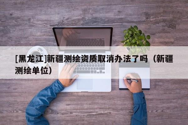 [黑龍江]新疆測繪資質(zhì)取消辦法了嗎（新疆測繪單位）