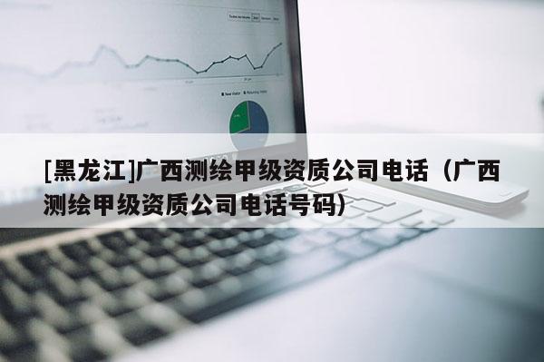 [黑龍江]廣西測繪甲級資質(zhì)公司電話（廣西測繪甲級資質(zhì)公司電話號碼）