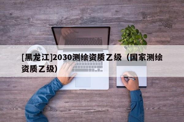 [黑龍江]2030測繪資質(zhì)乙級（國家測繪資質(zhì)乙級）