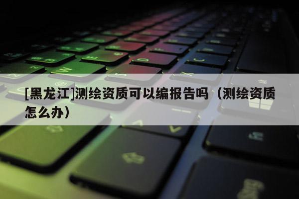 [黑龍江]測繪資質可以編報告嗎（測繪資質怎么辦）