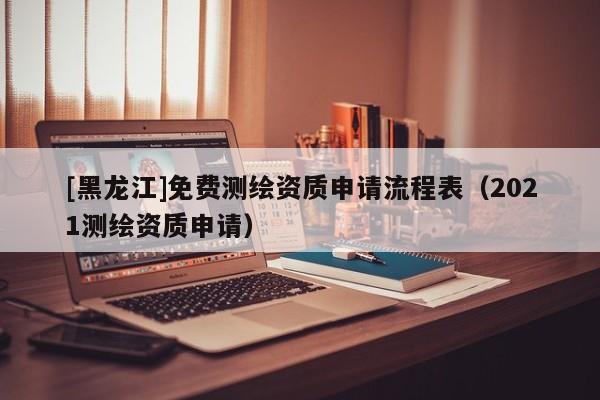[黑龍江]免費測繪資質申請流程表（2021測繪資質申請）