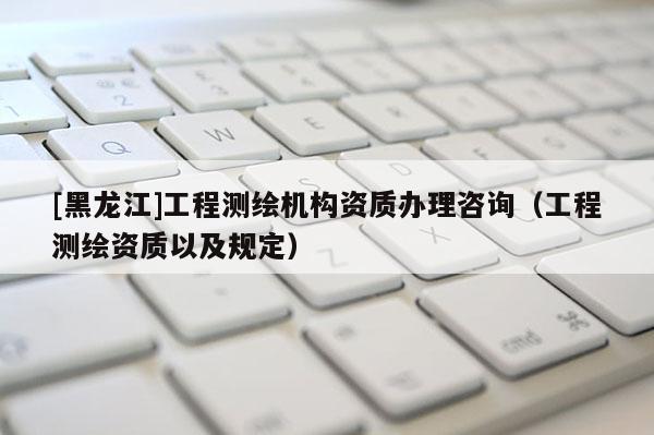 [黑龍江]工程測繪機構資質辦理咨詢（工程測繪資質以及規定）