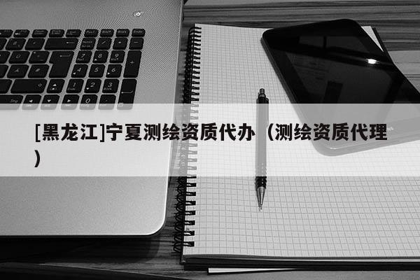 [黑龍江]寧夏測(cè)繪資質(zhì)代辦（測(cè)繪資質(zhì)代理）