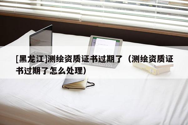 [黑龍江]測繪資質證書過期了（測繪資質證書過期了怎么處理）