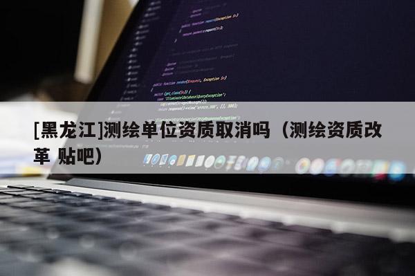 [黑龍江]測繪單位資質取消嗎（測繪資質改革 貼吧）