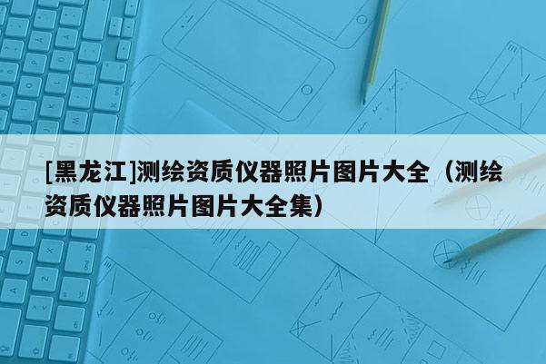 [黑龍江]測繪資質儀器照片圖片大全（測繪資質儀器照片圖片大全集）