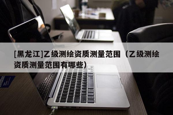 [黑龍江]乙級測繪資質測量范圍（乙級測繪資質測量范圍有哪些）
