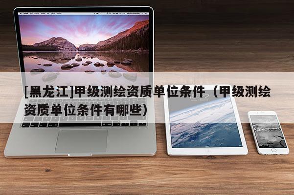 [黑龍江]甲級測繪資質單位條件（甲級測繪資質單位條件有哪些）