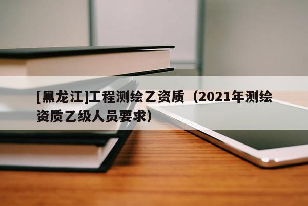 [黑龍江]工程測繪乙資質（2021年測繪資質乙級人員要求）