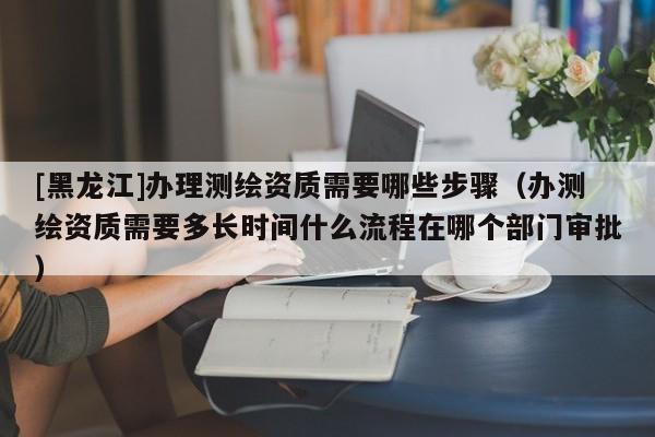[黑龍江]辦理測繪資質(zhì)需要哪些步驟（辦測繪資質(zhì)需要多長時(shí)間什么流程在哪個(gè)部門審批）