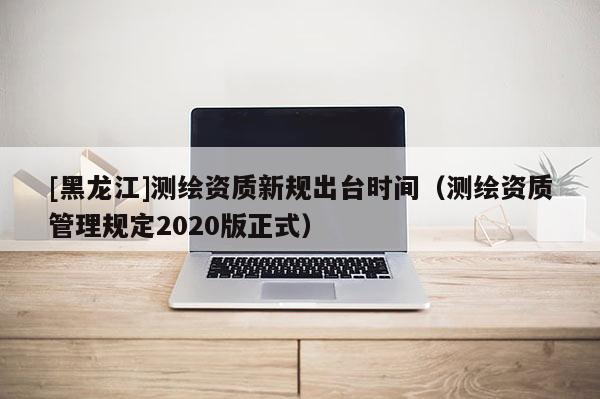 [黑龍江]測繪資質(zhì)新規(guī)出臺時(shí)間（測繪資質(zhì)管理規(guī)定2020版正式）