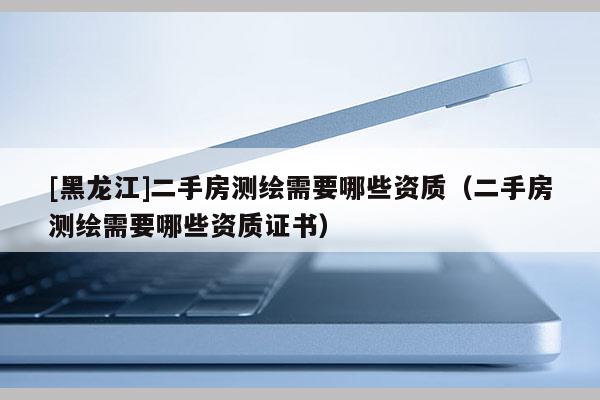 [黑龍江]二手房測繪需要哪些資質（二手房測繪需要哪些資質證書）