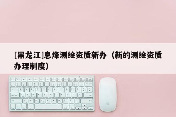 [黑龍江]息烽測繪資質新辦（新的測繪資質辦理制度）