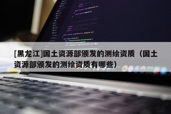 [黑龍江]國土資源部頒發(fā)的測(cè)繪資質(zhì)（國土資源部頒發(fā)的測(cè)繪資質(zhì)有哪些）