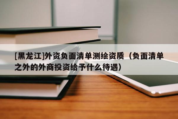 [黑龍江]外資負面清單測繪資質（負面清單之外的外商投資給予什么待遇）