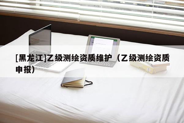 [黑龍江]乙級測繪資質維護（乙級測繪資質申報）