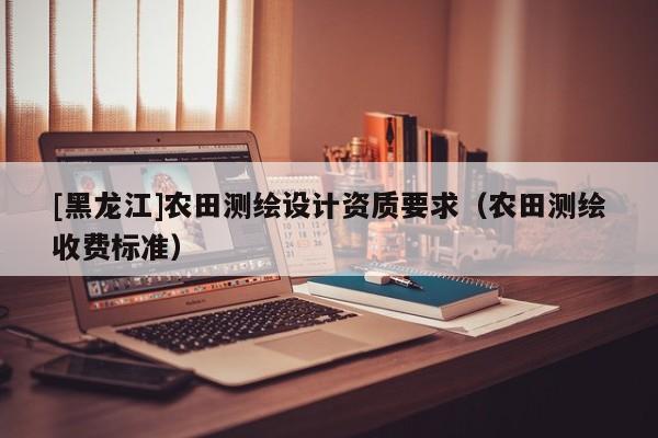 [黑龍江]農田測繪設計資質要求（農田測繪收費標準）