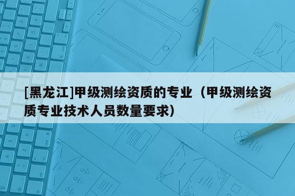 [黑龍江]甲級測繪資質的專業（甲級測繪資質專業技術人員數量要求）