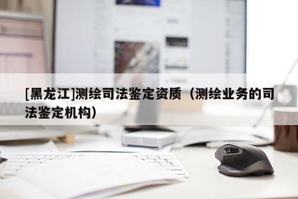 [黑龍江]測繪司法鑒定資質（測繪業務的司法鑒定機構）