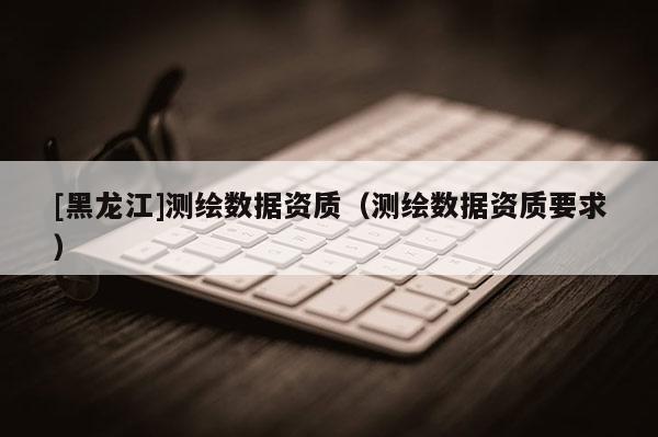 [黑龍江]測繪數據資質（測繪數據資質要求）