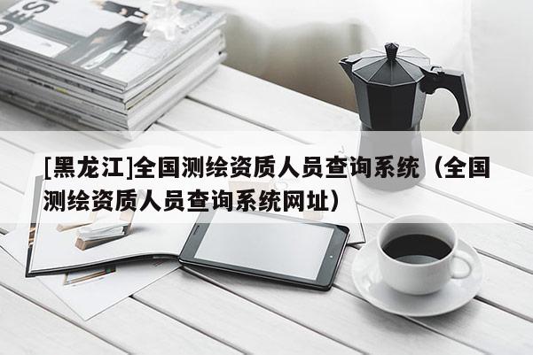 [黑龍江]全國測繪資質人員查詢系統（全國測繪資質人員查詢系統網址）