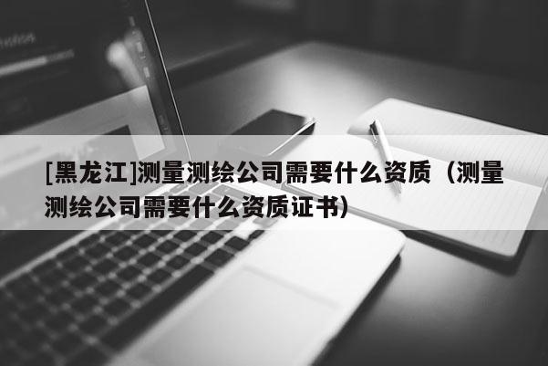 [黑龍江]測量測繪公司需要什么資質（測量測繪公司需要什么資質證書）