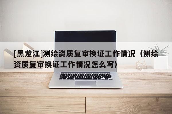 [黑龍江]測繪資質(zhì)復(fù)審換證工作情況（測繪資質(zhì)復(fù)審換證工作情況怎么寫）