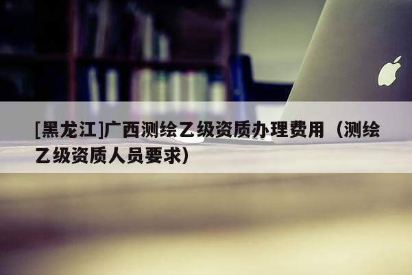[黑龍江]廣西測繪乙級資質辦理費用（測繪乙級資質人員要求）