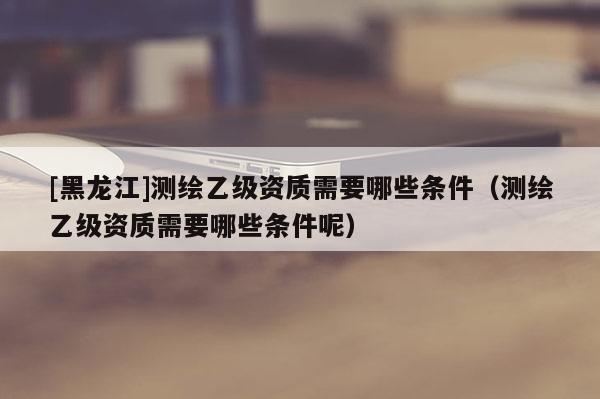 [黑龍江]測繪乙級資質(zhì)需要哪些條件（測繪乙級資質(zhì)需要哪些條件呢）