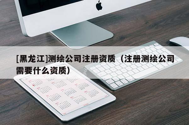 [黑龍江]測繪公司注冊資質（注冊測繪公司需要什么資質）