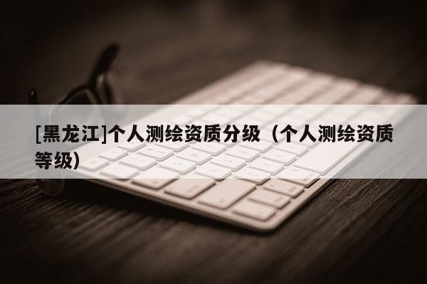 [黑龍江]個人測繪資質分級（個人測繪資質等級）