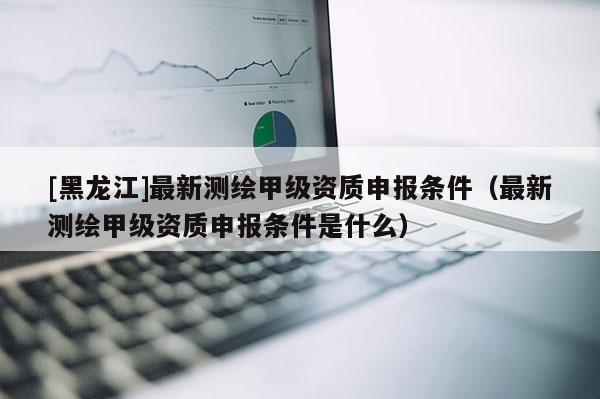 [黑龍江]最新測繪甲級資質申報條件（最新測繪甲級資質申報條件是什么）