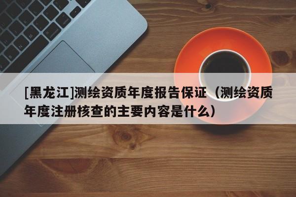 [黑龍江]測繪資質(zhì)年度報(bào)告保證（測繪資質(zhì)年度注冊核查的主要內(nèi)容是什么）