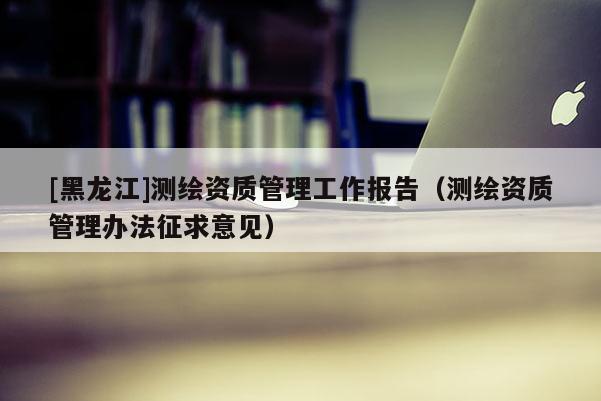 [黑龍江]測繪資質管理工作報告（測繪資質管理辦法征求意見）