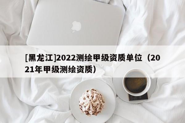 [黑龍江]2022測繪甲級資質單位（2021年甲級測繪資質）