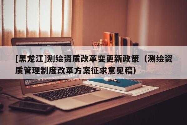 [黑龍江]測繪資質改革變更新政策（測繪資質管理制度改革方案征求意見稿）