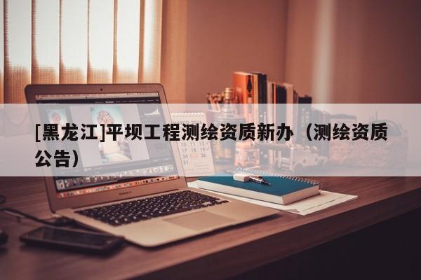 [黑龍江]平壩工程測繪資質新辦（測繪資質公告）