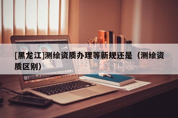 [黑龍江]測(cè)繪資質(zhì)辦理等新規(guī)還是（測(cè)繪資質(zhì)區(qū)別）