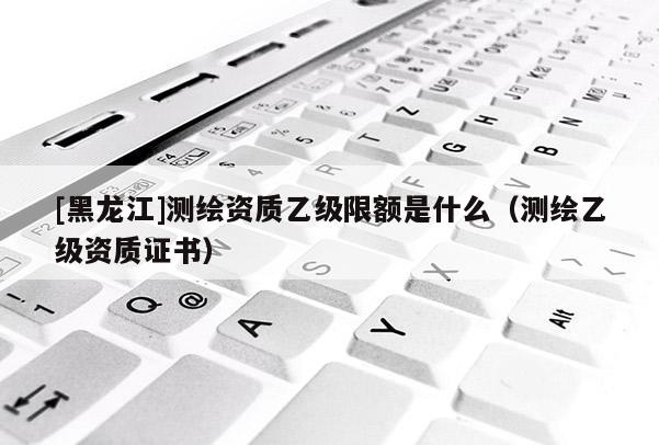 [黑龍江]測(cè)繪資質(zhì)乙級(jí)限額是什么（測(cè)繪乙級(jí)資質(zhì)證書）