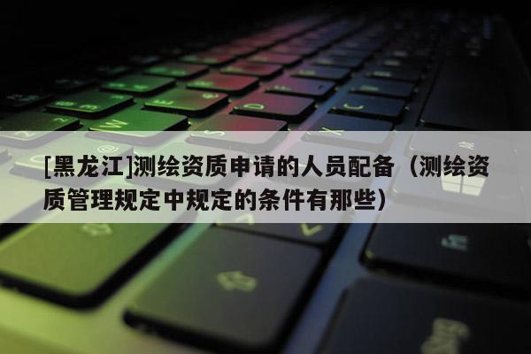 [黑龍江]測繪資質申請的人員配備（測繪資質管理規定中規定的條件有那些）
