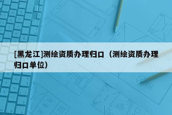 [黑龍江]測繪資質辦理歸口（測繪資質辦理歸口單位）