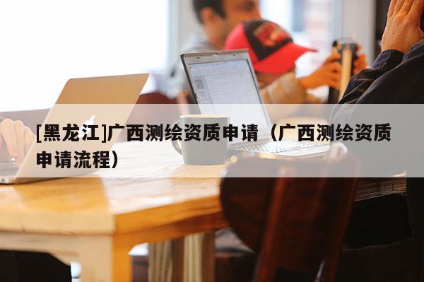 [黑龍江]廣西測繪資質申請（廣西測繪資質申請流程）