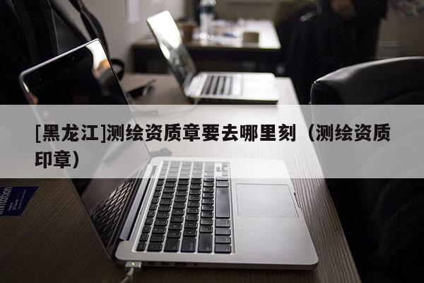 [黑龍江]測繪資質章要去哪里刻（測繪資質印章）