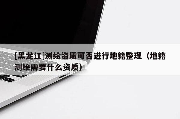 [黑龍江]測繪資質(zhì)可否進(jìn)行地籍整理（地籍測繪需要什么資質(zhì)）