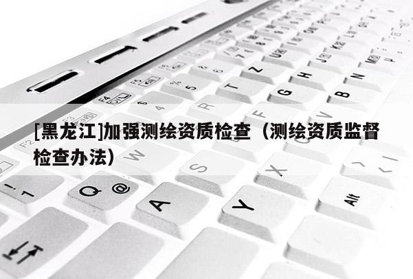 [黑龍江]加強測繪資質檢查（測繪資質監督檢查辦法）