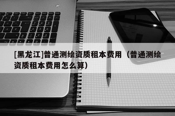 [黑龍江]普通測繪資質租本費用（普通測繪資質租本費用怎么算）