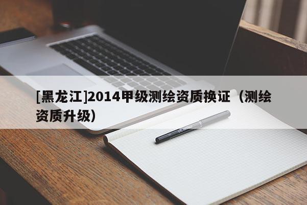 [黑龍江]2014甲級(jí)測(cè)繪資質(zhì)換證（測(cè)繪資質(zhì)升級(jí)）