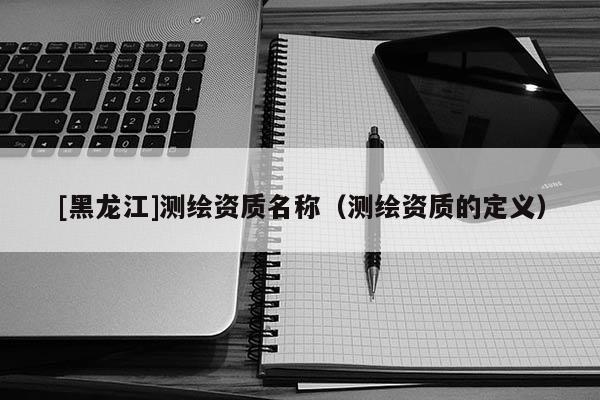 [黑龍江]測繪資質名稱（測繪資質的定義）