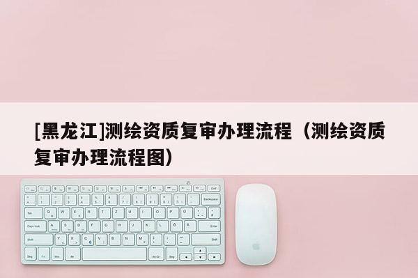[黑龍江]測繪資質復審辦理流程（測繪資質復審辦理流程圖）