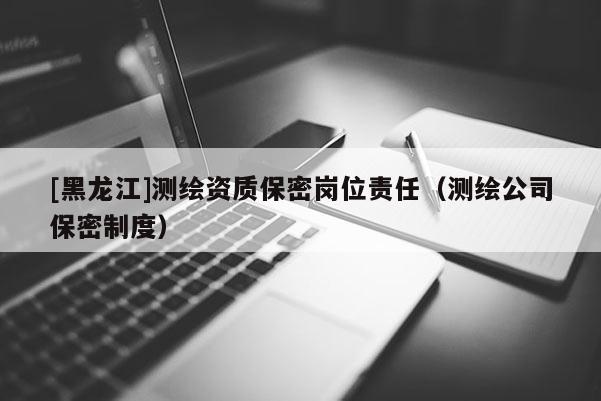 [黑龍江]測繪資質保密崗位責任（測繪公司保密制度）